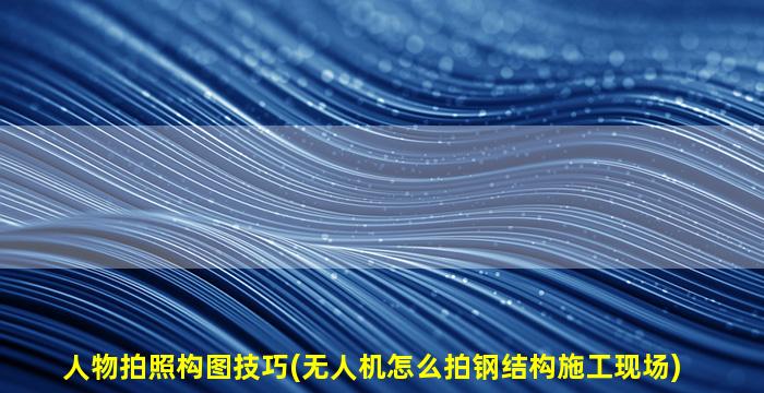人物拍照构图技巧(无人机怎么拍钢结构施工现场)