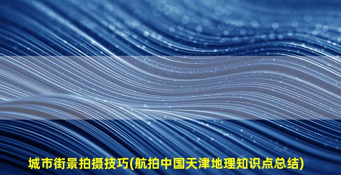 城市街景拍摄技巧(航拍中国天津地理知识点总结)