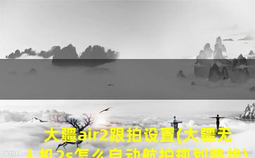 大疆air2跟拍设置(大疆无人机2s怎么自动航拍规划路线)