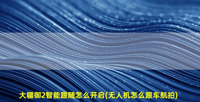 大疆御2智能跟随怎么开启(无人机怎么跟车航拍)