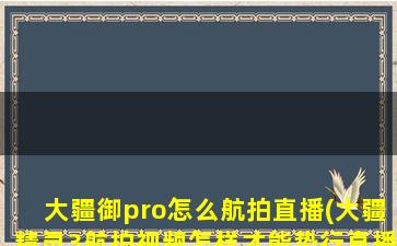 大疆御pro怎么航拍直播(大疆精灵3航拍视频怎样才能势行直播)